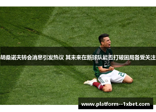 胡桑诺夫转会消息引发热议 其未来在新球队能否打破困局备受关注