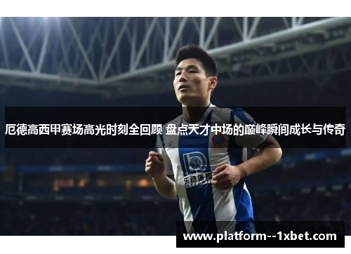 厄德高西甲赛场高光时刻全回顾 盘点天才中场的巅峰瞬间成长与传奇