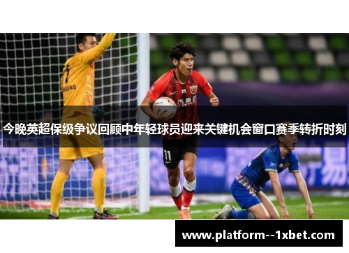 今晚英超保级争议回顾中年轻球员迎来关键机会窗口赛季转折时刻
