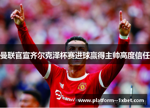 曼联官宣齐尔克泽杯赛进球赢得主帅高度信任