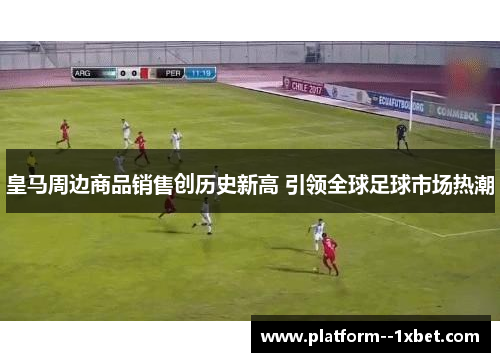 皇马周边商品销售创历史新高 引领全球足球市场热潮