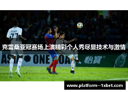 克雷桑亚冠赛场上演精彩个人秀尽显技术与激情 克雷桑亚冠赛场上演精彩个人秀尽显技术与激情