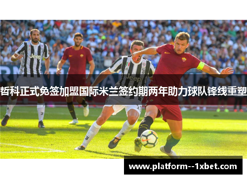 哲科正式免签加盟国际米兰签约期两年助力球队锋线重塑