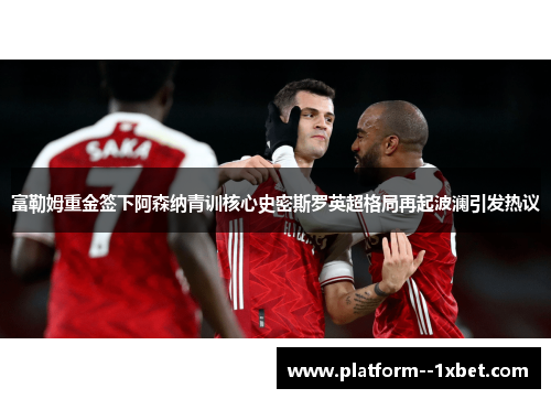 富勒姆重金签下阿森纳青训核心史密斯罗英超格局再起波澜引发热议