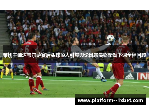 莱切主帅达韦尔萨赛后头球顶人引爆舆论风暴最终黯然下课全程回顾