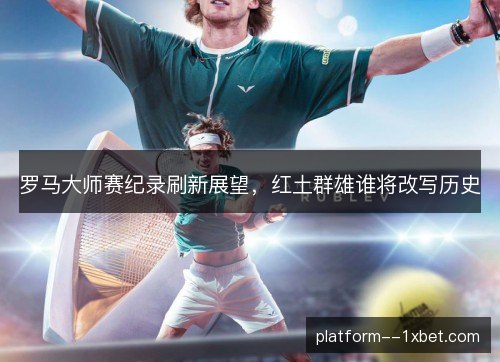 罗马大师赛纪录刷新展望,红土群雄谁将改写历史 罗马大师赛纪录刷新展望,红土群雄谁将改写历史