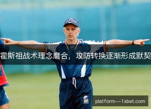 霍斯祖战术理念磨合,攻防转换逐渐形成默契 霍斯祖战术理念磨合,攻防转换逐渐形成默契